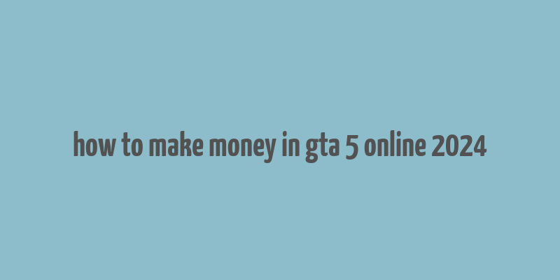 how to make money in gta 5 online 2024