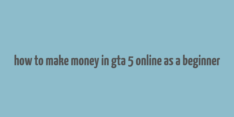 how to make money in gta 5 online as a beginner