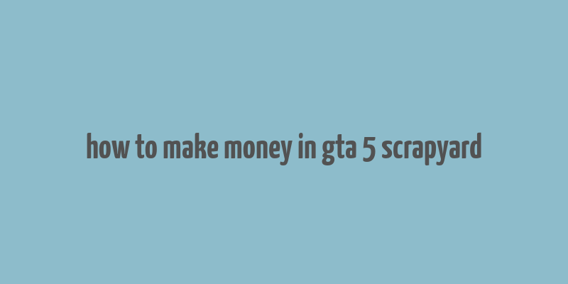 how to make money in gta 5 scrapyard