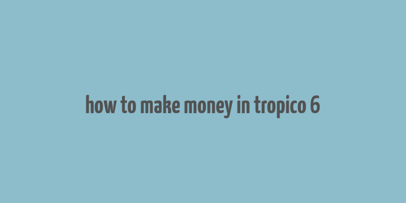 how to make money in tropico 6