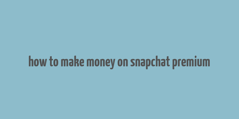 how to make money on snapchat premium