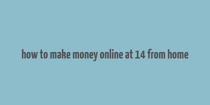 how to make money online at 14 from home