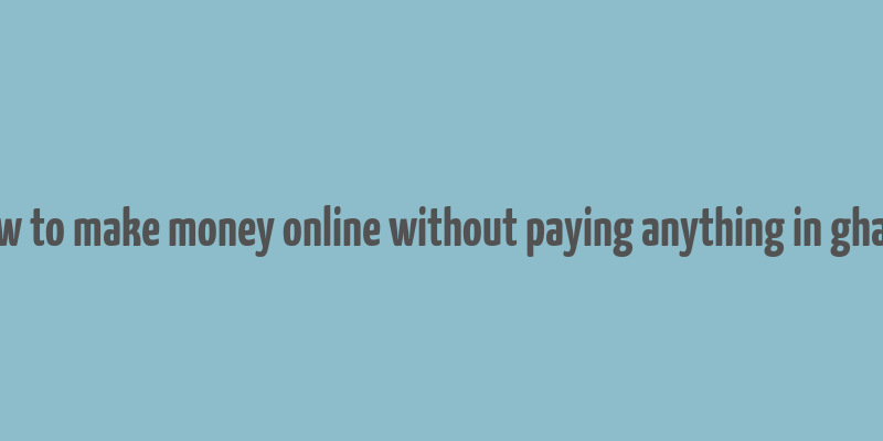 how to make money online without paying anything in ghana