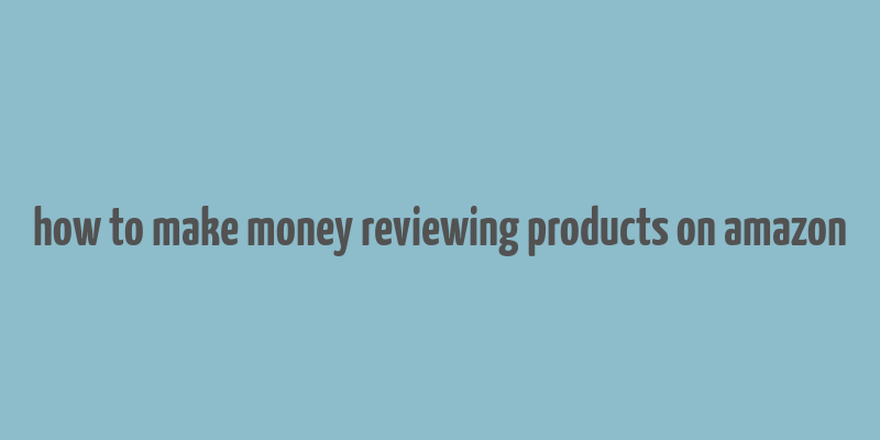 how to make money reviewing products on amazon