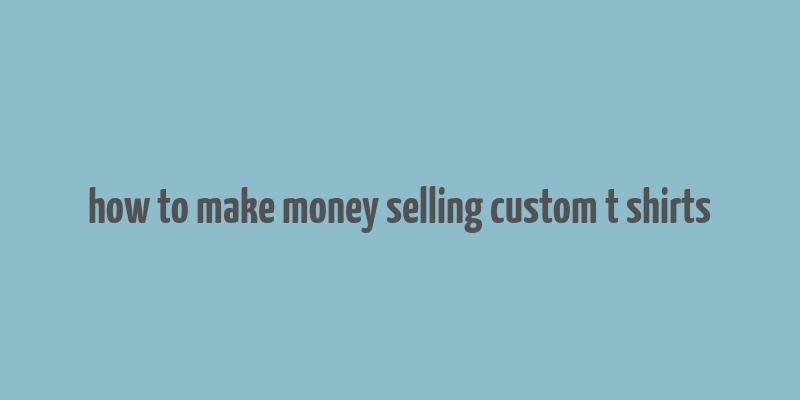 how to make money selling custom t shirts