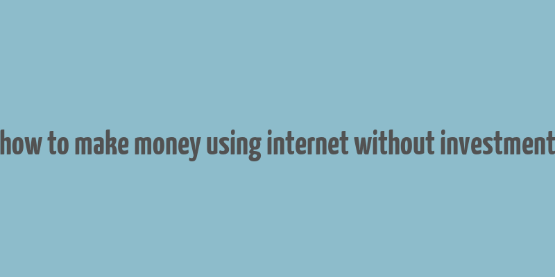 how to make money using internet without investment