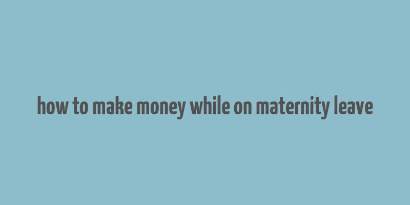 how to make money while on maternity leave