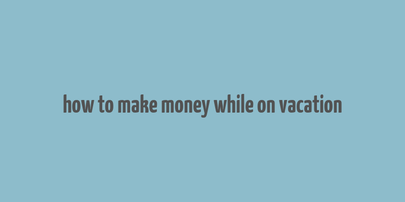 how to make money while on vacation