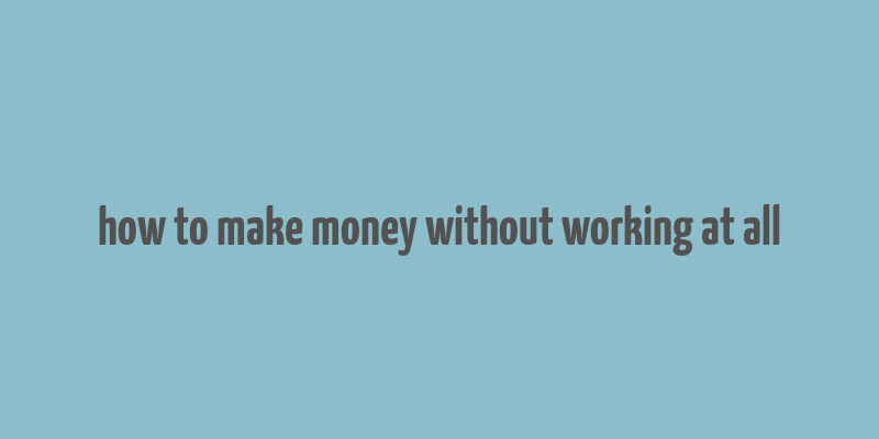 how to make money without working at all