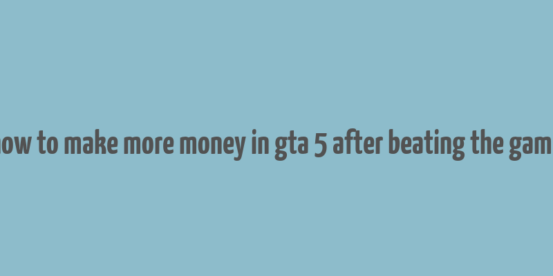 how to make more money in gta 5 after beating the game