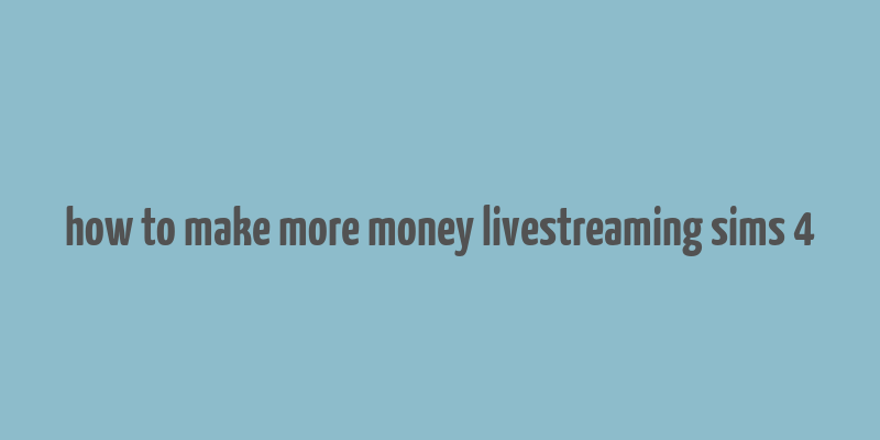 how to make more money livestreaming sims 4