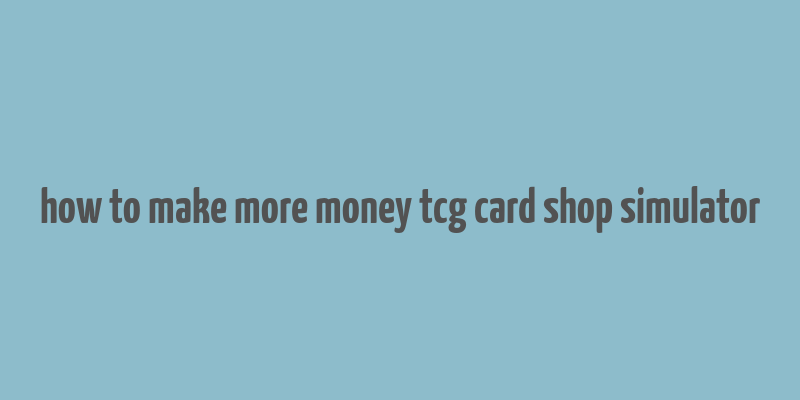 how to make more money tcg card shop simulator