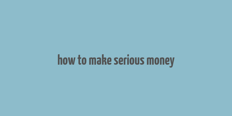 how to make serious money