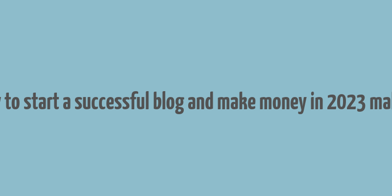 how to start a successful blog and make money in 2023 malena