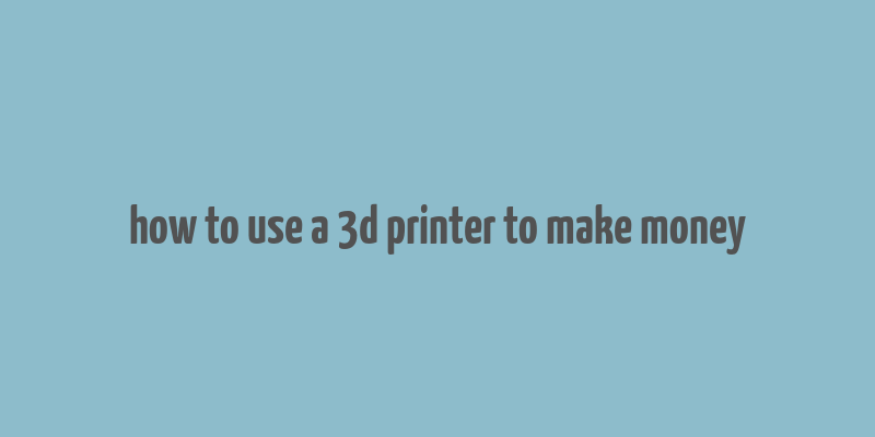 how to use a 3d printer to make money