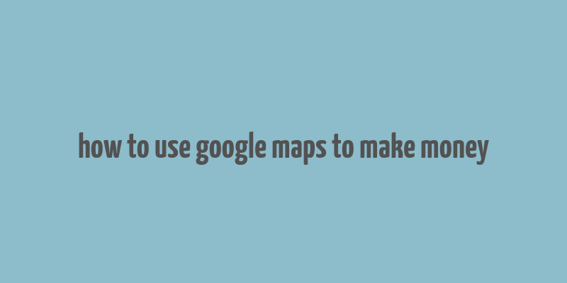 how to use google maps to make money