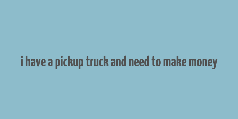 i have a pickup truck and need to make money