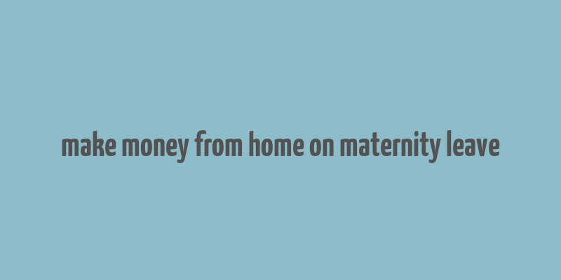 make money from home on maternity leave