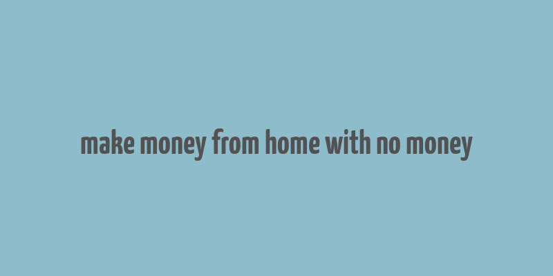 make money from home with no money