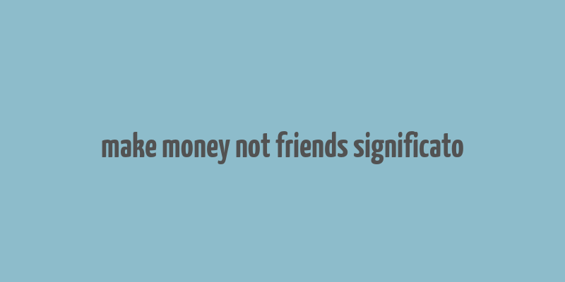 make money not friends significato