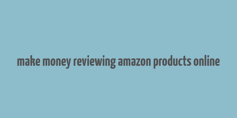 make money reviewing amazon products online