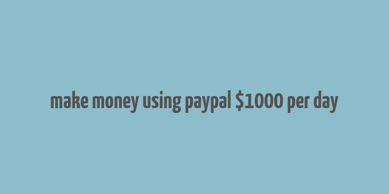 make money using paypal $1000 per day