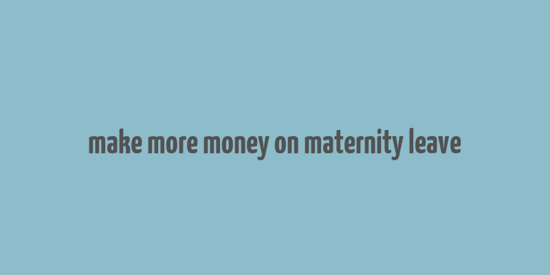 make more money on maternity leave