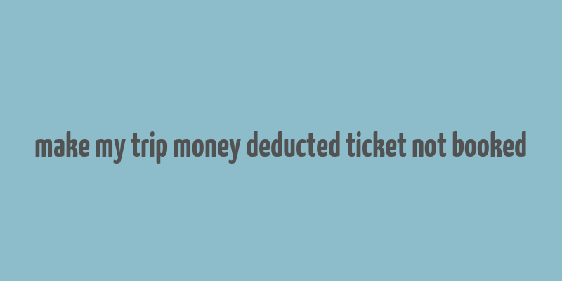 make my trip money deducted ticket not booked