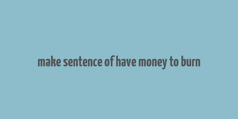 make sentence of have money to burn