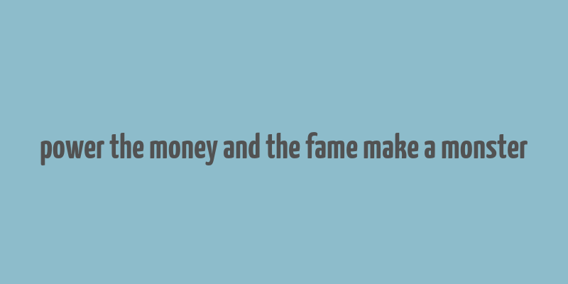 power the money and the fame make a monster