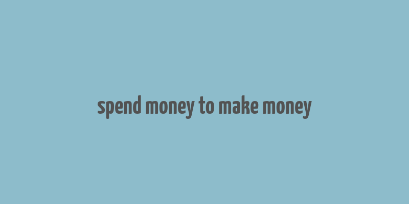 spend money to make money