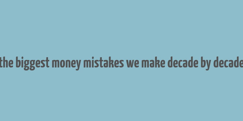 the biggest money mistakes we make decade by decade