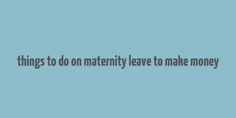 things to do on maternity leave to make money