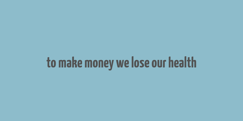 to make money we lose our health