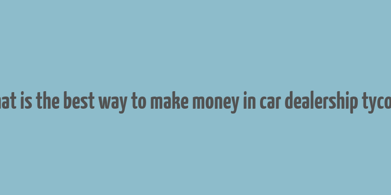 what is the best way to make money in car dealership tycoon