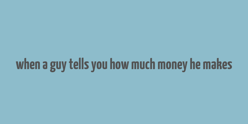 when a guy tells you how much money he makes