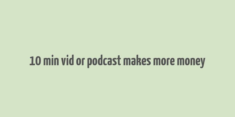 10 min vid or podcast makes more money