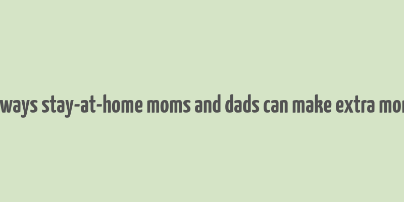 10 ways stay-at-home moms and dads can make extra money