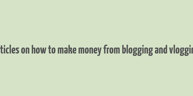 articles on how to make money from blogging and vlogging