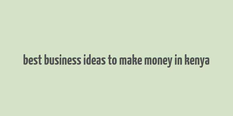 best business ideas to make money in kenya