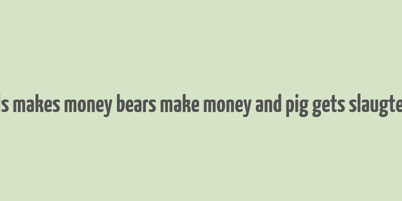 bulls makes money bears make money and pig gets slaugtered