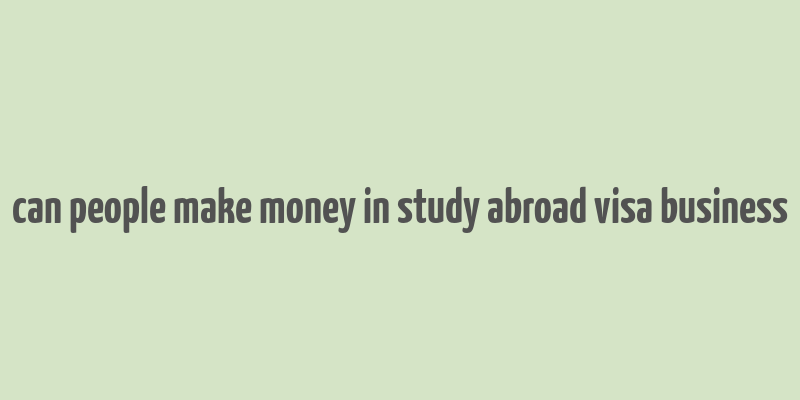 can people make money in study abroad visa business