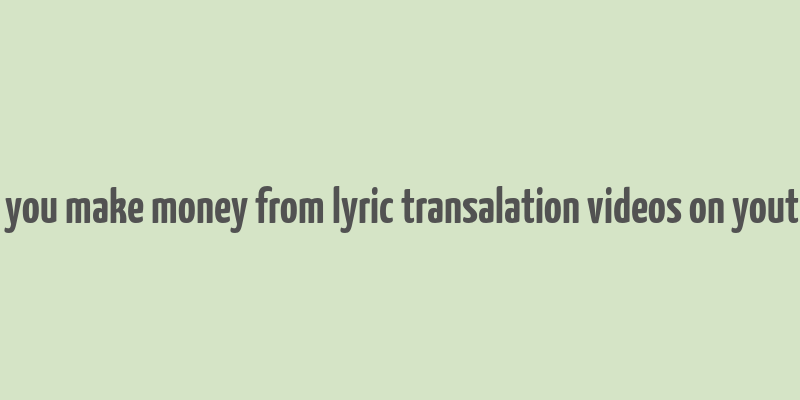 can you make money from lyric transalation videos on youtube