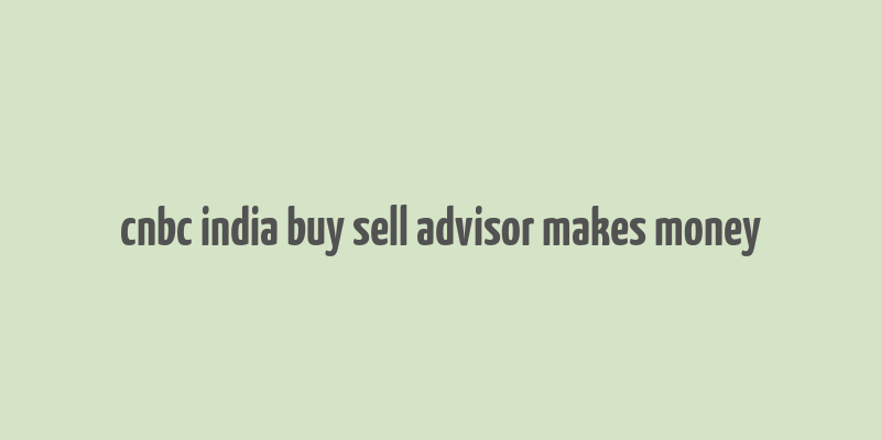 cnbc india buy sell advisor makes money