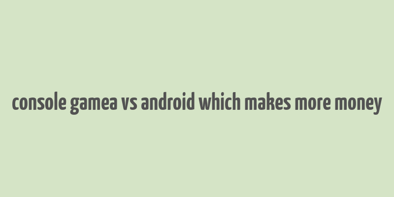 console gamea vs android which makes more money