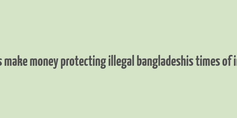 cops make money protecting illegal bangladeshis times of india