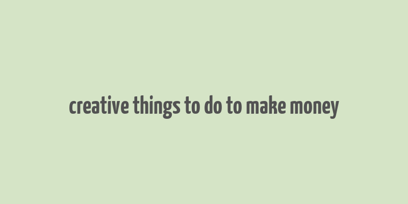 creative things to do to make money