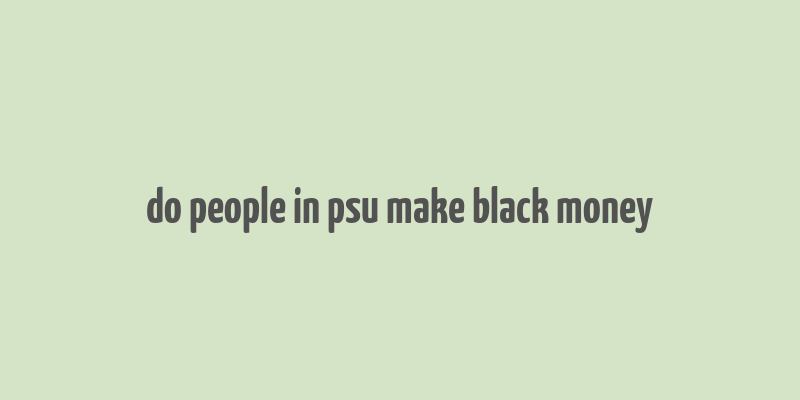 do people in psu make black money