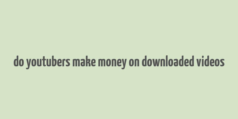 do youtubers make money on downloaded videos