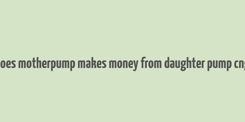 does motherpump makes money from daughter pump cng